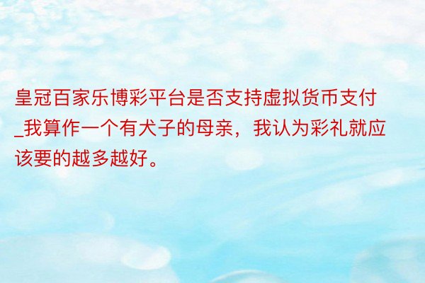 皇冠百家乐博彩平台是否支持虚拟货币支付_我算作一个有犬子的母亲，我认为彩礼就应该要的越多越好。