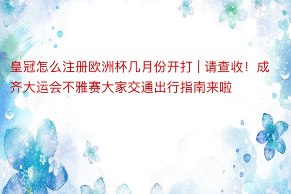 皇冠怎么注册欧洲杯几月份开打 | 请查收！成齐大运会不雅赛大家交通出行指南来啦