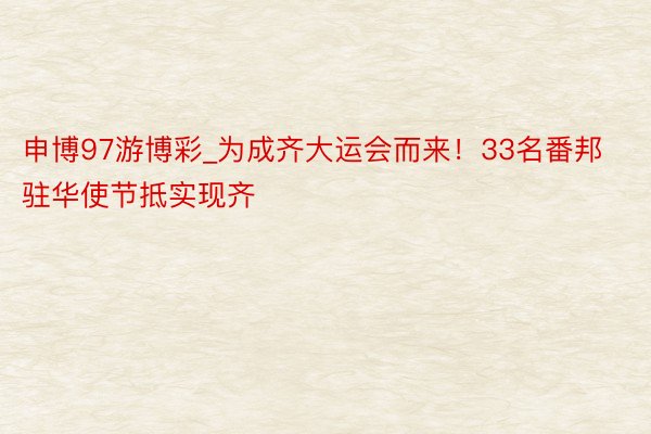 申博97游博彩_为成齐大运会而来！33名番邦驻华使节抵实现齐