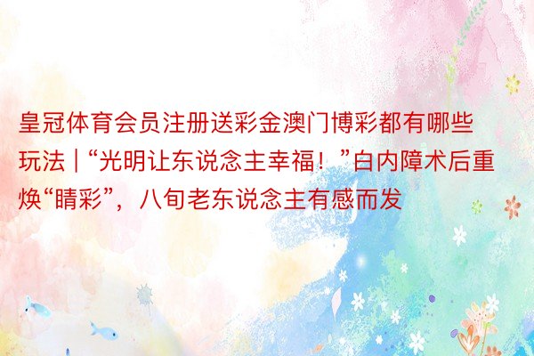 皇冠体育会员注册送彩金澳门博彩都有哪些玩法 | “光明让东说念主幸福！”白内障术后重焕“睛彩”，八旬老东说念主有感而发