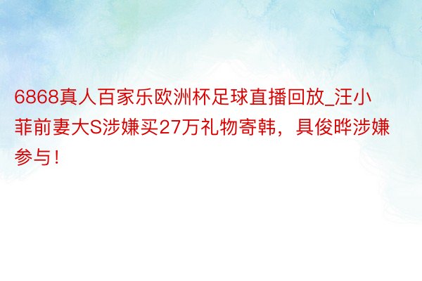 6868真人百家乐欧洲杯足球直播回放_汪小菲前妻大S涉嫌买27万礼物寄韩，具俊晔涉嫌参与！