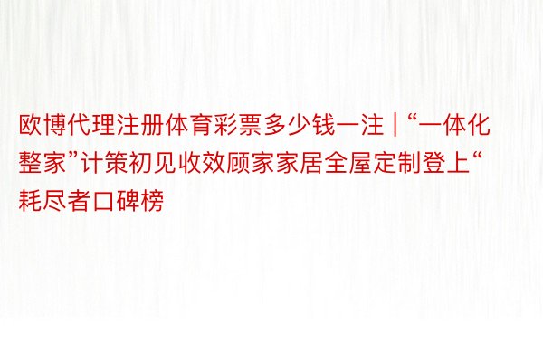 欧博代理注册体育彩票多少钱一注 | “一体化整家”计策初见收效顾家家居全屋定制登上“耗尽者口碑榜