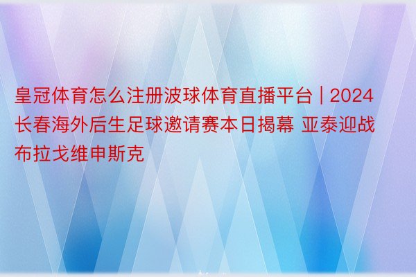 皇冠体育怎么注册波球体育直播平台 | 2024长春海外后生足球邀请赛本日揭幕 亚泰迎战布拉戈维申斯克