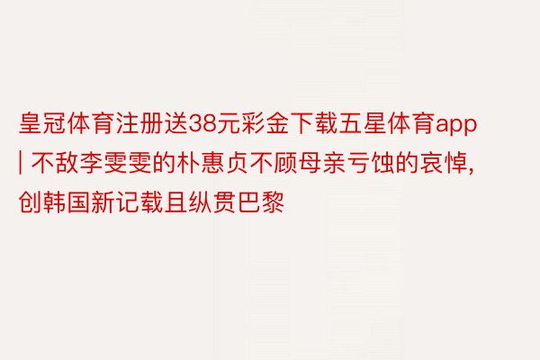 皇冠体育注册送38元彩金下载五星体育app | 不敌李雯雯的朴惠贞不顾母亲亏蚀的哀悼, 创韩国新记载且纵贯巴黎