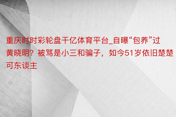 重庆时时彩轮盘干亿体育平台_自曝“包养”过黄晓明？被骂是小三和骗子，如今51岁依旧楚楚可东谈主