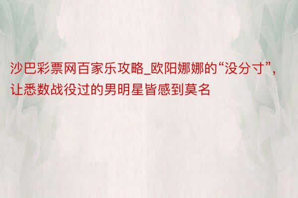 沙巴彩票网百家乐攻略_欧阳娜娜的“没分寸”，让悉数战役过的男明星皆感到莫名