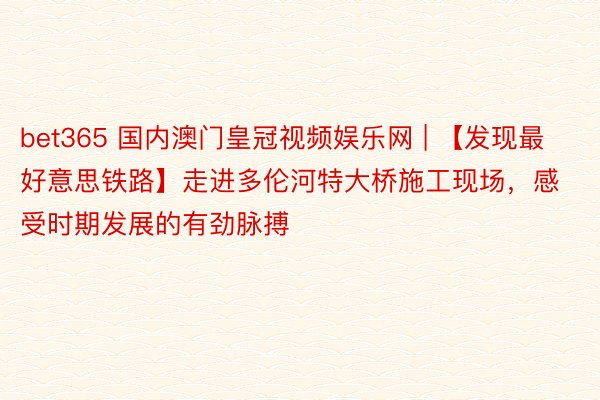 bet365 国内澳门皇冠视频娱乐网 | 【发现最好意思铁路】走进多伦河特大桥施工现场，感受时期发展的有劲脉搏