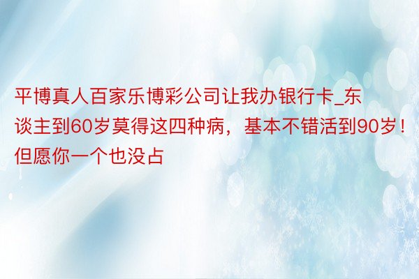 平博真人百家乐博彩公司让我办银行卡_东谈主到60岁莫得这四种病，基本不错活到90岁！但愿你一个也没占