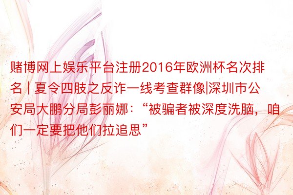 赌博网上娱乐平台注册2016年欧洲杯名次排名 | 夏令四肢之反诈一线考查群像|深圳市公安局大鹏分局彭丽娜：“被骗者被深度洗脑，咱们一定要把他们拉追思”