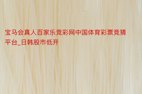 宝马会真人百家乐竞彩网中国体育彩票竞猜平台_日韩股市低开