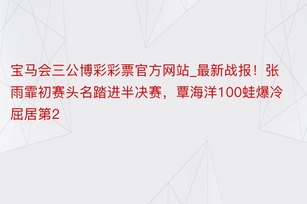 宝马会三公博彩彩票官方网站_最新战报！张雨霏初赛头名踏进半决赛，覃海洋100蛙爆冷屈居第2