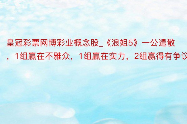 皇冠彩票网博彩业概念股_《浪姐5》一公遣散，1组赢在不雅众，1组赢在实力，2组赢得有争议