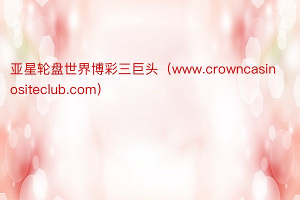 亚星轮盘世界博彩三巨头（www.crowncasinositeclub.com）