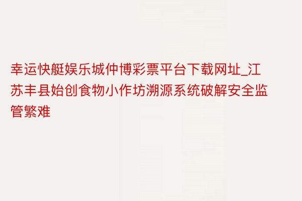 幸运快艇娱乐城仲博彩票平台下载网址_江苏丰县始创食物小作坊溯源系统破解安全监管繁难