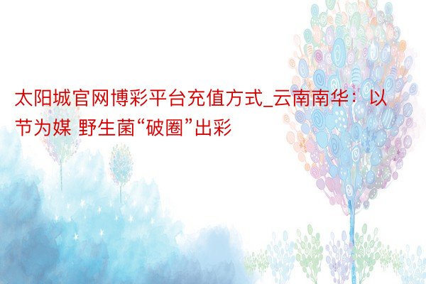 太阳城官网博彩平台充值方式_云南南华：以节为媒 野生菌“破圈”出彩