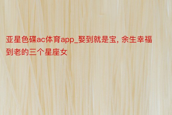 亚星色碟ac体育app_娶到就是宝, 余生幸福到老的三个星座女