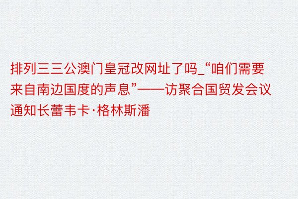 排列三三公澳门皇冠改网址了吗_“咱们需要来自南边国度的声息”——访聚合国贸发会议通知长蕾韦卡·格林斯潘