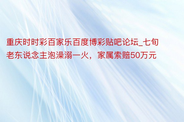 重庆时时彩百家乐百度博彩贴吧论坛_七旬老东说念主泡澡溺一火，家属索赔50万元