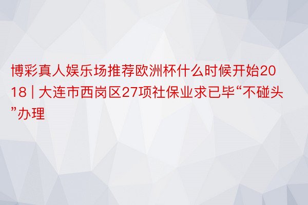 博彩真人娱乐场推荐欧洲杯什么时候开始2018 | 大连市西岗区27项社保业求已毕“不碰头”办理