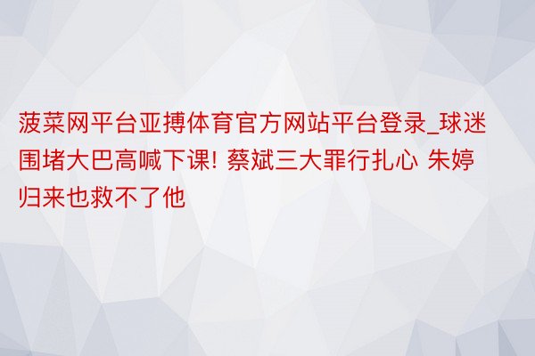菠菜网平台亚搏体育官方网站平台登录_球迷围堵大巴高喊下课! 蔡斌三大罪行扎心 朱婷归来也救不了他