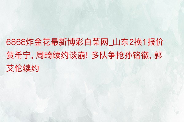 6868炸金花最新博彩白菜网_山东2换1报价贺希宁, 周琦续约谈崩! 多队争抢孙铭徽, 郭艾伦续约