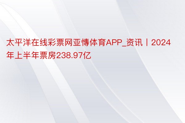 太平洋在线彩票网亚慱体育APP_资讯丨2024年上半年票房238.97亿