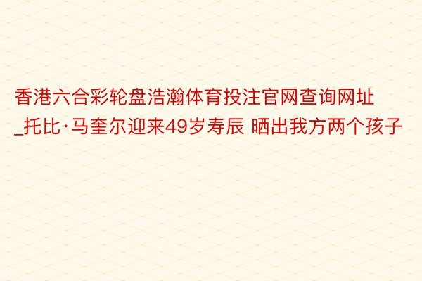 香港六合彩轮盘浩瀚体育投注官网查询网址_托比·马奎尔迎来49岁寿辰 晒出我方两个孩子
