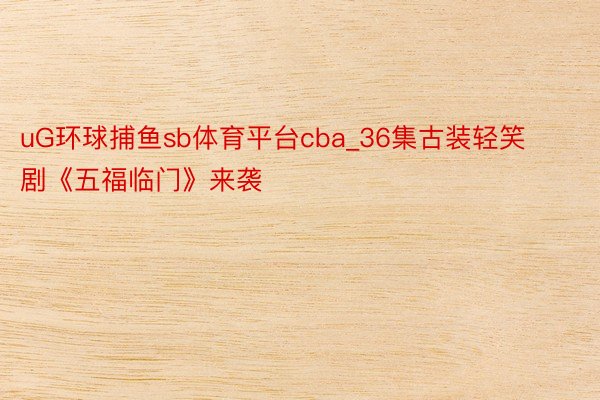 uG环球捕鱼sb体育平台cba_36集古装轻笑剧《五福临门》来袭