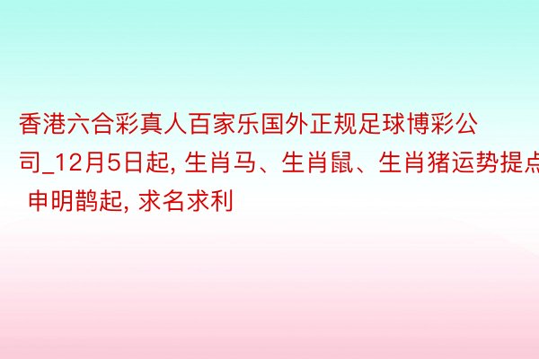 香港六合彩真人百家乐国外正规足球博彩公司_12月5日起, 生肖马、生肖鼠、生肖猪运势提点: 申明鹊起, 求名求利