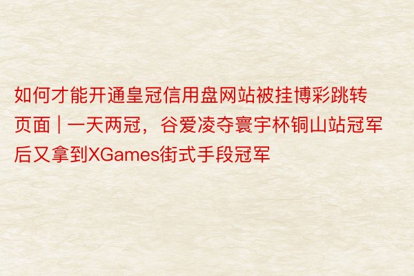 如何才能开通皇冠信用盘网站被挂博彩跳转页面 | 一天两冠，谷爱凌夺寰宇杯铜山站冠军后又拿到XGames街式手段冠军