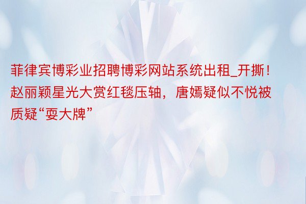 菲律宾博彩业招聘博彩网站系统出租_开撕！赵丽颖星光大赏红毯压轴，唐嫣疑似不悦被质疑“耍大牌”