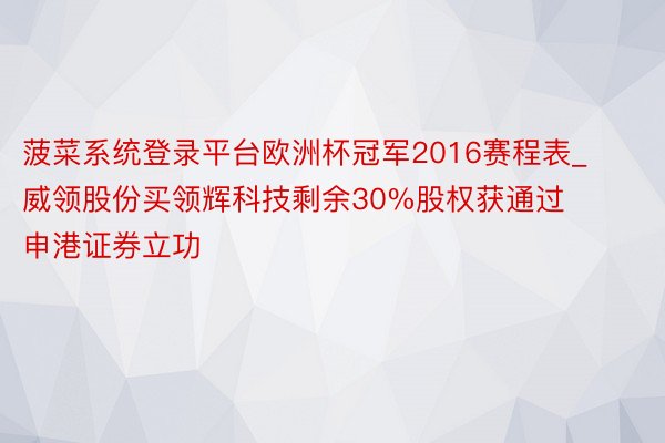 菠菜系统登录平台欧洲杯冠军2016赛程表_威领股份买领辉科技剩余30%股权获通过 申港证券立功