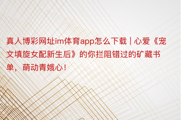 真人博彩网址im体育app怎么下载 | 心爱《宠文填旋女配新生后》的你拦阻错过的矿藏书单，萌动青娥心！